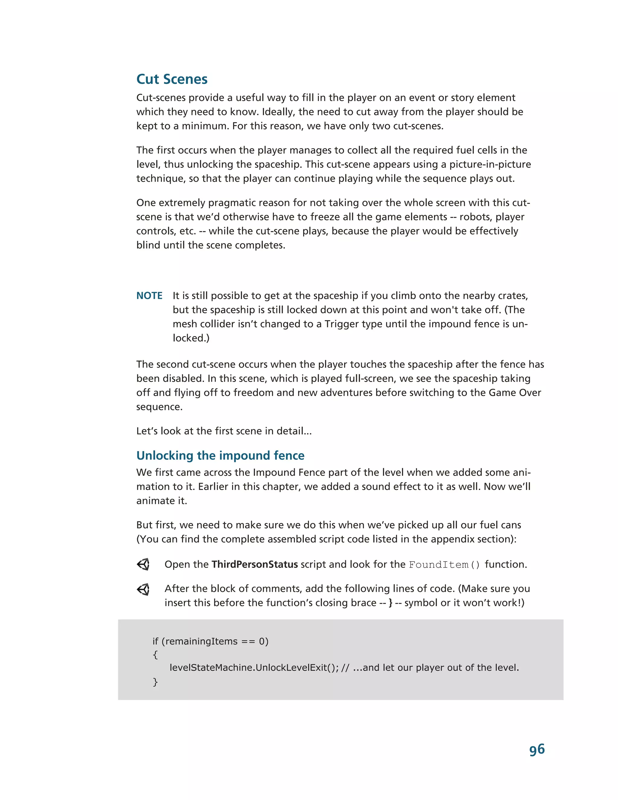 Cut Scenes
Cut-­scenes provide a useful way to fill in the player on an event or story element
which they need to know. Ideally, the need to cut away from the player should be
kept to a minimum. For this reason, we have only two cut-­scenes.

The first occurs when the player manages to collect all the required fuel cells in the
level, thus unlocking the spaceship. This cut-­scene appears using a picture-­in-­picture
technique, so that the player can continue playing while the sequence plays out.

One extremely pragmatic reason for not taking over the whole screen with this cut-­
scene is that we’d otherwise have to freeze all the game elements -­-­ robots, player
controls, etc. -­-­ while the cut-­scene plays, because the player would be effectively
blind until the scene completes.




NOTE It is still possible to get at the spaceship if you climb onto the nearby crates,
     but the spaceship is still locked down at this point and won't take off. (The
     mesh collider isn’t changed to a Trigger type until the impound fence is un-­
     locked.)

The second cut-­scene occurs when the player touches the spaceship after the fence has
been disabled. In this scene, which is played full-­screen, we see the spaceship taking
off and flying off to freedom and new adventures before switching to the Game Over
sequence.

Let’s look at the first scene in detail...

Unlocking the impound fence
We first came across the Impound Fence part of the level when we added some ani-­
mation to it. Earlier in this chapter, we added a sound effect to it as well. Now we’ll
animate it.

But first, we need to make sure we do this when we’ve picked up all our fuel cans
(You can find the complete assembled script code listed in the appendix section):

       Open the ThirdPersonStatus script and look for the FoundItem() function.

       After the block of comments, add the following lines of code. (Make sure you
       insert this before the function’s closing brace -­-­ } -­-­ symbol or it won’t work!)


   if (remainingItems == 0)
   {
        levelStateMachine.UnlockLevelExit(); // ...and let our player out of the level.
   }




                                                                                           96
 