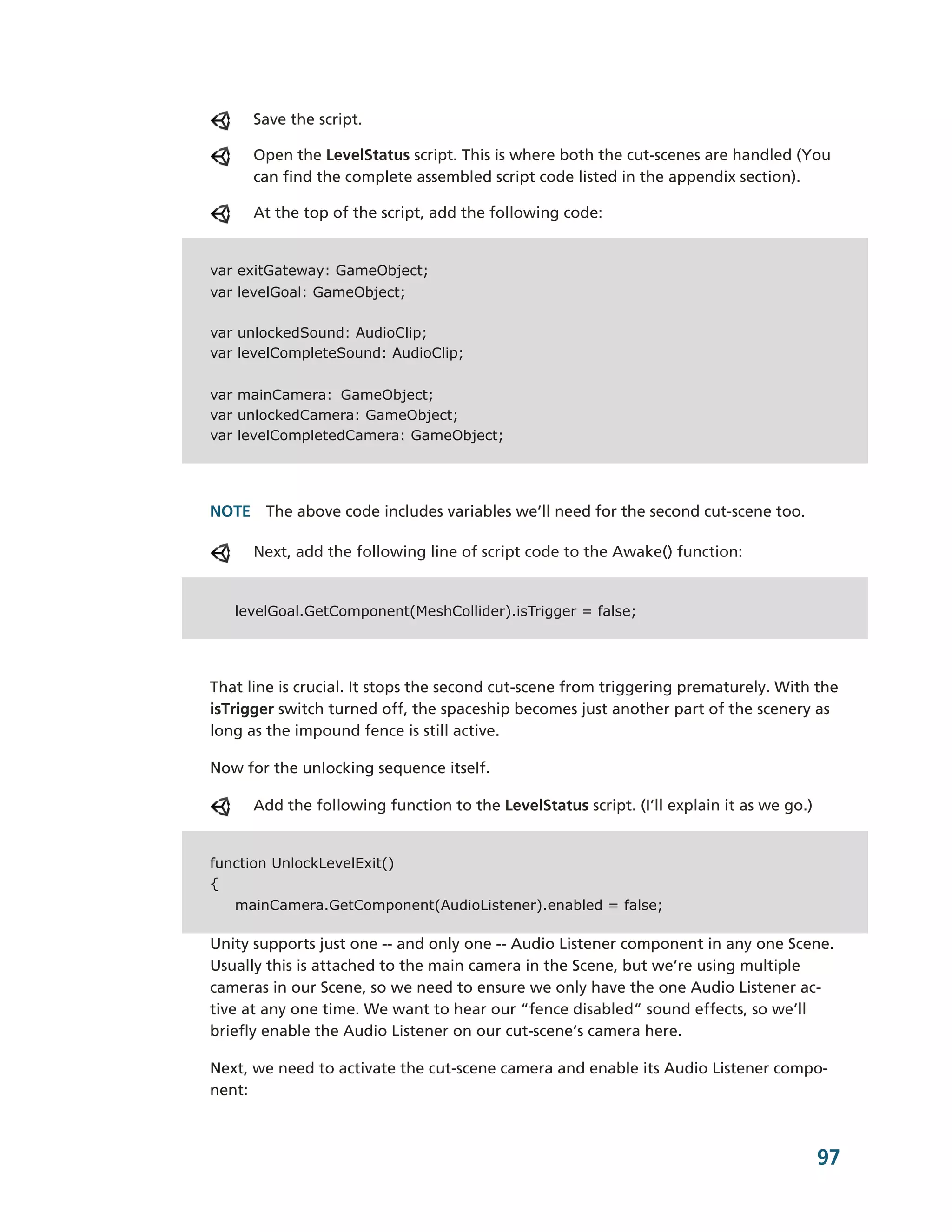 Save the script.

      Open the LevelStatus script. This is where both the cut-­scenes are handled (You
      can find the complete assembled script code listed in the appendix section).

      At the top of the script, add the following code:


var exitGateway: GameObject;
var levelGoal: GameObject;

var unlockedSound: AudioClip;
var levelCompleteSound: AudioClip;


var mainCamera: GameObject;
var unlockedCamera: GameObject;
var levelCompletedCamera: GameObject;




NOTE The above code includes variables we’ll need for the second cut-­scene too.

      Next, add the following line of script code to the Awake() function:


   levelGoal.GetComponent(MeshCollider).isTrigger = false;




That line is crucial. It stops the second cut-­scene from triggering prematurely. With the
isTrigger switch turned off, the spaceship becomes just another part of the scenery as
long as the impound fence is still active.

Now for the unlocking sequence itself.

      Add the following function to the LevelStatus script. (I’ll explain it as we go.)


function UnlockLevelExit()
{
   mainCamera.GetComponent(AudioListener).enabled = false;

Unity supports just one -­-­ and only one -­-­ Audio Listener component in any one Scene.
Usually this is attached to the main camera in the Scene, but we’re using multiple
cameras in our Scene, so we need to ensure we only have the one Audio Listener ac-­
tive at any one time. We want to hear our “fence disabled” sound effects, so we’ll
briefly enable the Audio Listener on our cut-­scene’s camera here.

Next, we need to activate the cut-­scene camera and enable its Audio Listener compo-­
nent:



                                                                                          97
 