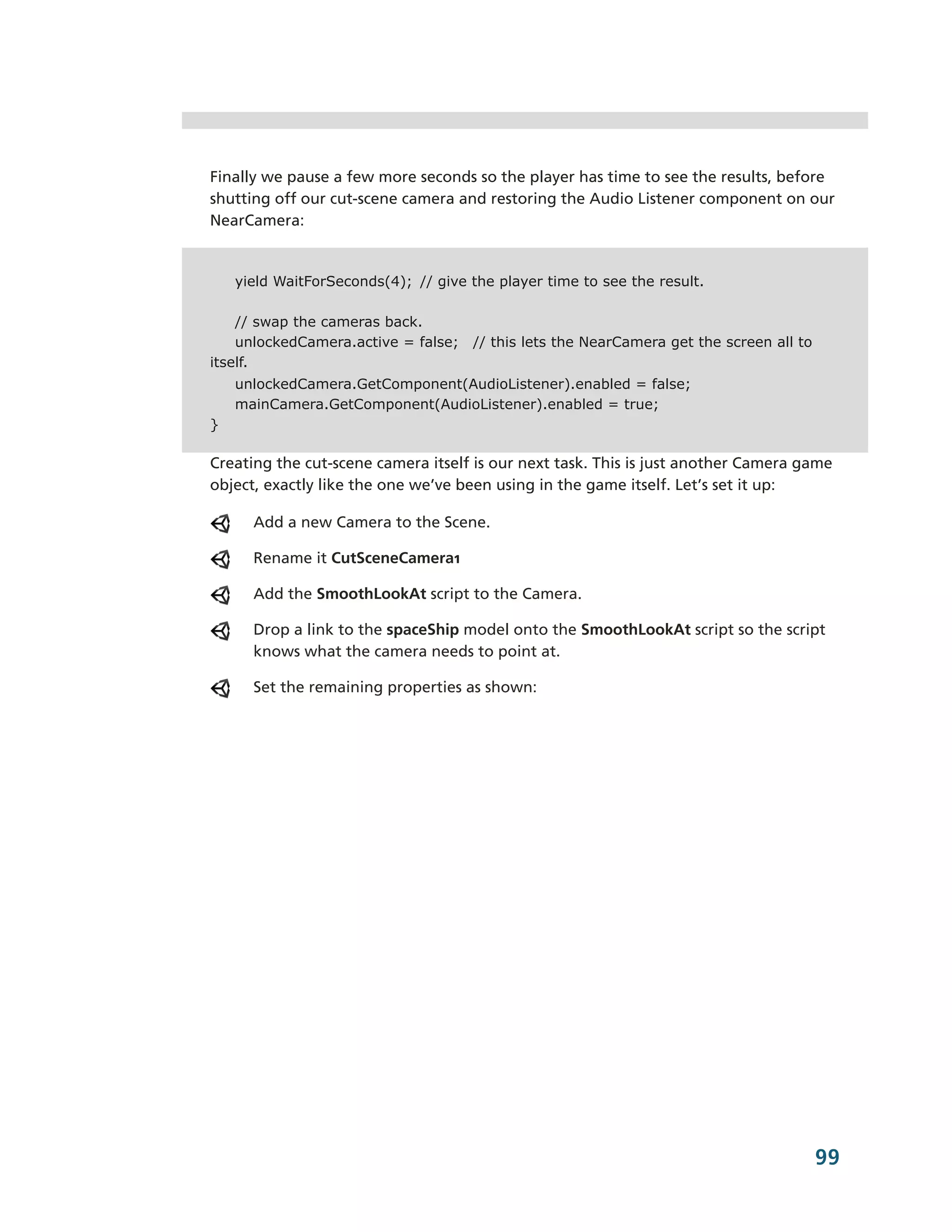Finally we pause a few more seconds so the player has time to see the results, before
shutting off our cut-­scene camera and restoring the Audio Listener component on our
NearCamera:


    yield WaitForSeconds(4); // give the player time to see the result.

    // swap the cameras back.
    unlockedCamera.active = false;   // this lets the NearCamera get the screen all to
itself.
    unlockedCamera.GetComponent(AudioListener).enabled = false;
    mainCamera.GetComponent(AudioListener).enabled = true;
}

Creating the cut-­scene camera itself is our next task. This is just another Camera game
object, exactly like the one we’ve been using in the game itself. Let’s set it up:

      Add a new Camera to the Scene.

      Rename it CutSceneCamera1

      Add the SmoothLookAt script to the Camera.

      Drop a link to the spaceShip model onto the SmoothLookAt script so the script
      knows what the camera needs to point at.

      Set the remaining properties as shown:




                                                                                         99
 