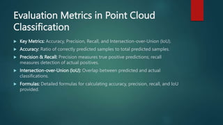 Evaluation Metrics in Point Cloud
Classification
 Key Metrics: Accuracy, Precision, Recall, and Intersection-over-Union (IoU).
 Accuracy: Ratio of correctly predicted samples to total predicted samples.
 Precision & Recall: Precision measures true positive predictions; recall
measures detection of actual positives.
 Intersection-over-Union (IoU): Overlap between predicted and actual
classifications.
 Formulas: Detailed formulas for calculating accuracy, precision, recall, and IoU
provided.
 