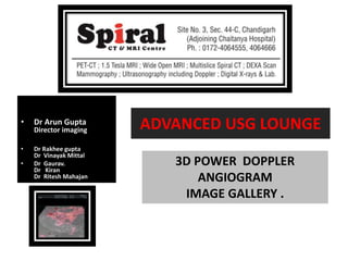 • Dr Arun Gupta
Director imaging
• Dr Rakhee gupta
Dr Vinayak Mittal
• Dr Gaurav.
Dr Kiran
Dr Ritesh Mahajan
ADVANCED USG LOUNGE
3D POWER DOPPLER
ANGIOGRAM
IMAGE GALLERY .
 