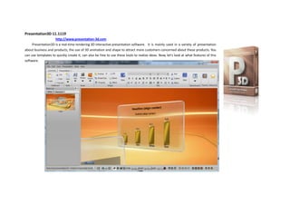Presentation3D 11.1119<br />                 http://www.presentation-3d.com <br />716280070485733425689610Presentation3D is a real-time rendering 3D interactive presentation software. It is mainly used in a variety of presentation about business and products, the use of 3D animation and shape to attract more customers concerned about these products. You can use templates to quickly create it, can also be free to use these tools to realize ideas. Now, let's look at what features of this software.<br />580580538100238569538100First open the software, we will see a Wizard dialog box, This is the first use of the software are a great help., provided on the left use some common operations, while the lower right corner there will be a demo example to open this demo example, we can understand all the features of the software. In addition, this dialog also includes the recently opened files and news and support.<br />581025041910Overall software interface looks professional, like office style, the top is the menu and functional areas, the left is the thumbnail and the Hierarchy view, the middle is real-time rendering window, open the interactive panel, on the right is the design of interactive animation area, and at the bottom is a tool bar. Various functions at a glance.<br />581025059055We see this quot;
newquot;
, when you need to quickly create, they can select various layout has been designed, and then replace the text, but also other similar software with similar functionality.<br />In the text, the software includes the text and 3D and 2D algorithm for text, text to include the 2D outline and shadows, while the 3D-text to include a variety of texture effects and bevel. 2D and 3D text are interchangeable, in terms of text alignment in 3Dsoftware, the text also done the same and 2D adjustment and alignment.  Including superscript, subscript, toggle, text adaptive region, and so on. It is hard too.<br />5400675104140Let's look at the shape list, the software can not only create a common shape, but also can use the font shapes, or import svg shapes. After two ways to help us get more shapes.<br />Most of the properties of shapes can be adjusted, including the number of edge or angle, arc size, round radius, etc..<br />In addition, the software provides a common object, including Images, Video, 3D Model, Navigation, Tables, Image Wall, 3D Charts, Particles and so on.<br />Table and the Image Wall of software is very unique features. A module can hold multiple tables and table content can be set more than the number of rows in the presentation buttons can be used during the switching tables and data.<br />5400675525780Image Wall is used to display multiple images best way, he includes Horizon, Vertical, Round Horizon, Round Vertical and Albumd. Use, the user can not under any design, flexible display images, and can increase description of the image.<br />17145012001501961515371475Navigation here to mention, use the navigation we can specify the navigation button to jump to any Slide. Only need to enter the slide to set the serial number on the can. For example, 02 or 03.<br />-120656667503305175666115650049528575On the other, software has a good mechanism about themes and styles, the first, software includes theme color combinations, in the fast-styles, each a theme color changes from deep to shallow, and with transparency, outline, and bevel combine to produce a rich style of type.<br />In color and texture settings, you can choose the color matched the color theme, if you change the theme color, then set the color will change accordingly. In texture, the software can not only select the built-in texture, but also can choose the texture image, and select whether the texture and color mixing. Texture can choose to reflection, mirror model, and can set the texture Transform and Animation.<br />Software provides 16 types of commonly used bevel. And can adjust the bevel height. Select the appropriate chamfer, the model looks have more texture, and will achieve different results.<br />695325028575-12382528575<br />In the background, the software provides the color, gradient, dynamic, Skybox, Image this in several ways. Skybox which can map to the ground and sky simulation, dynamic background is the background image, you can have rules of movement and stacking.This should be a very flexible function.<br />Open the interactive panel on the right can be seen in the software design of interactive animation list. Here are a variety of control and animation mode choice, and can play a sound and set a camera animate. Animation can also set the length and delay, is very flexible.<br />In the Presentation Tab, the software can set the resolution for display window, and you can preview and playback.     In the other, open the camera lock, you can use the mouse to adjust the camera flight, and at here we can reset the camera position and rotate.<br />2468245140970026670In addition, the software produced in the lower left corner of the window playing a default navigation bar, use it can easily jump to the next Slide.<br />602234057150Finally, the software provides a very effective work function, is exported. Can be exported as image display, broadcast or exported as video or image sequence. Can be used by other software.<br />Presentation3D software is based on OGRE, using the QT development, so it’s cross-platform performance and ability to have great potential in the future. Through these features, we can know that the software is a combination of commonly used software advantages of ease of use, integrated into 3Dsoftware, so that the original production of complex 3D simple to use. And the use of interactive animation, there are more ways to make Presentation. Can also use your imagination to show to accommodate more information and more attractive. To learn more, you can to here: www.presentation-3d.com <br />71247001714506315075171450<br />Hope Presentation3D could bring a different 3Ddisplay production experience.<br />Aurora3D Team<br />