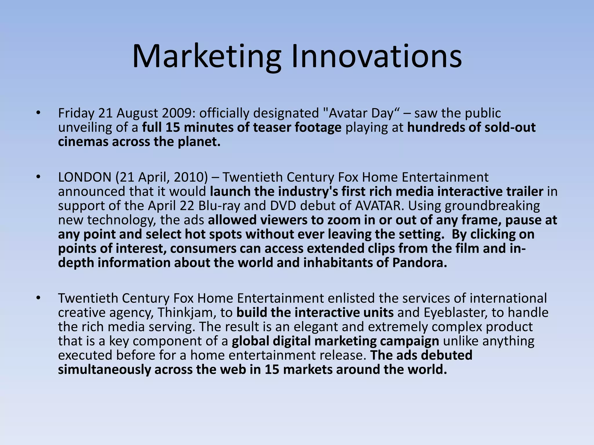 Marketing Innovations Friday 21 August 2009: officially designated "Avatar Day“ – saw the public unveiling of a full 15 minutes of teaser footage playing at hundreds of sold-out cinemas across the planet.LONDON (21 April, 2010) – Twentieth Century Fox Home Entertainment announced that it would launch the industry's first rich media interactive trailer in support of the April 22 Blu-ray and DVD debut of AVATAR. Using groundbreaking new technology, the ads allowed viewers to zoom in or out of any frame, pause at any point and select hot spots without ever leaving the setting.  By clicking on points of interest, consumers can access extended clips from the film and in-depth information about the world and inhabitants of Pandora. Twentieth Century Fox Home Entertainment enlisted the services of international creative agency, Thinkjam, to build the interactive units and Eyeblaster, to handle the rich media serving. The result is an elegant and extremely complex product that is a key component of a global digital marketing campaign unlike anything executed before for a home entertainment release. The ads debuted simultaneously across the web in 15 markets around the world.