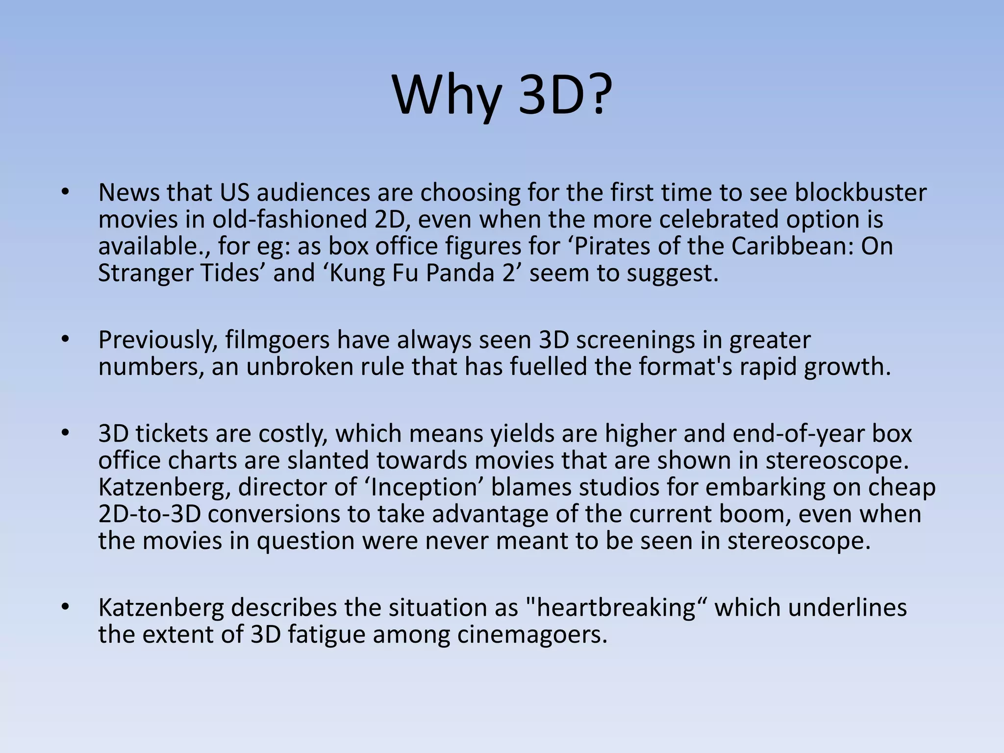 Why 3D?News that US audiences are choosing for the first time to see blockbuster movies in old-fashioned 2D, even when the more celebrated option is available., for eg: as box office figures for ‘Pirates of the Caribbean: On Stranger Tides’ and ‘Kung Fu Panda 2’ seem to suggest. Previously, filmgoers have always seen 3D screenings in greater numbers, an unbroken rule that has fuelled the format's rapid growth. 3D tickets are costly, which means yields are higher and end-of-year box office charts are slanted towards movies that are shown in stereoscope. Katzenberg, director of ‘Inception’ blames studios for embarking on cheap 2D-to-3D conversions to take advantage of the current boom, even when the movies in question were never meant to be seen in stereoscope. Katzenberg describes the situation as "heartbreaking“ which underlines the extent of 3D fatigue among cinemagoers.