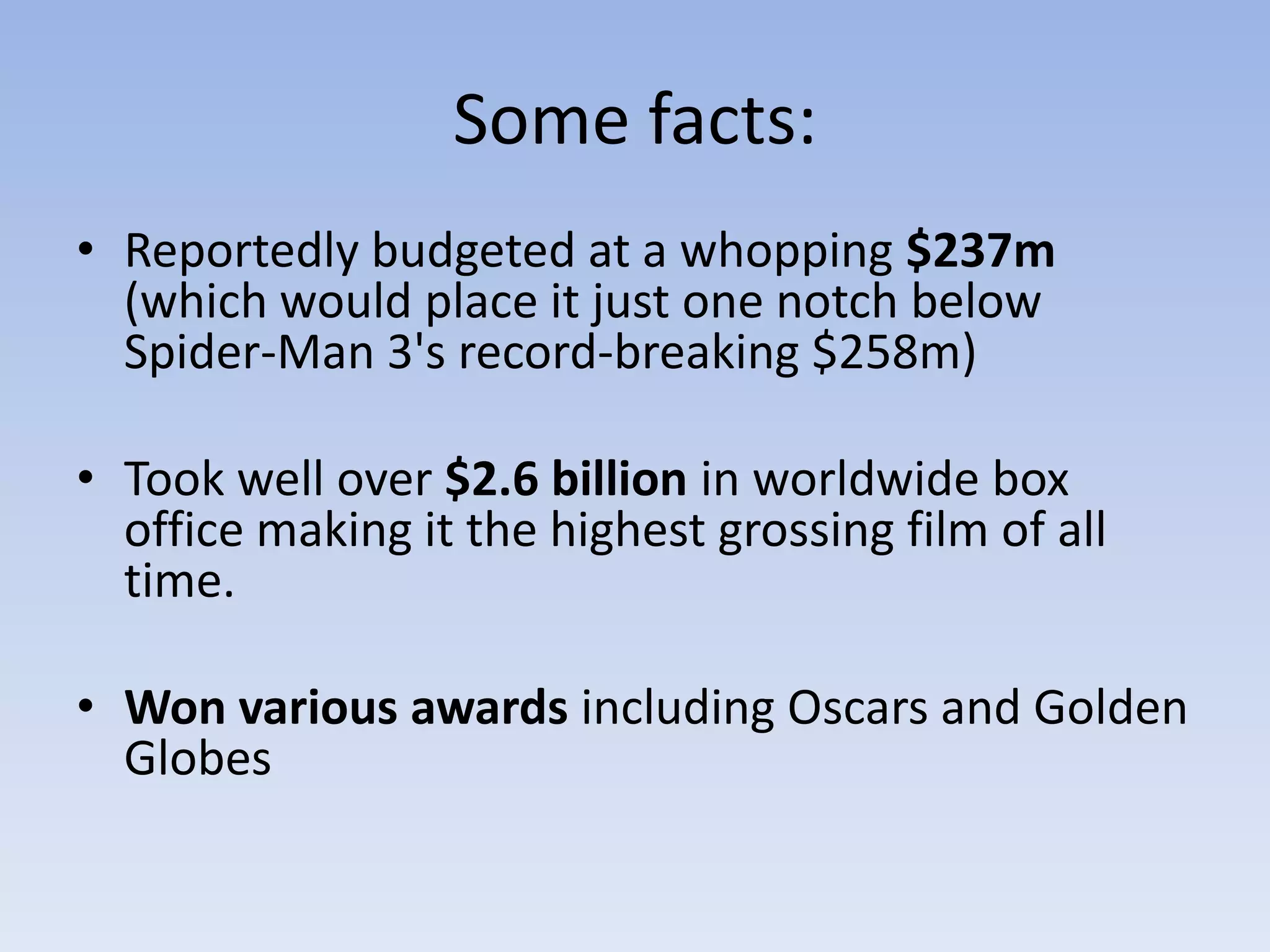 Some facts:Reportedly budgeted at a whopping $237m (which would place it just one notch below Spider-Man 3's record-breaking $258m)Took well over $2.6 billion in worldwide box office making it the highest grossing film of all time.Won various awards including Oscars and Golden Globes