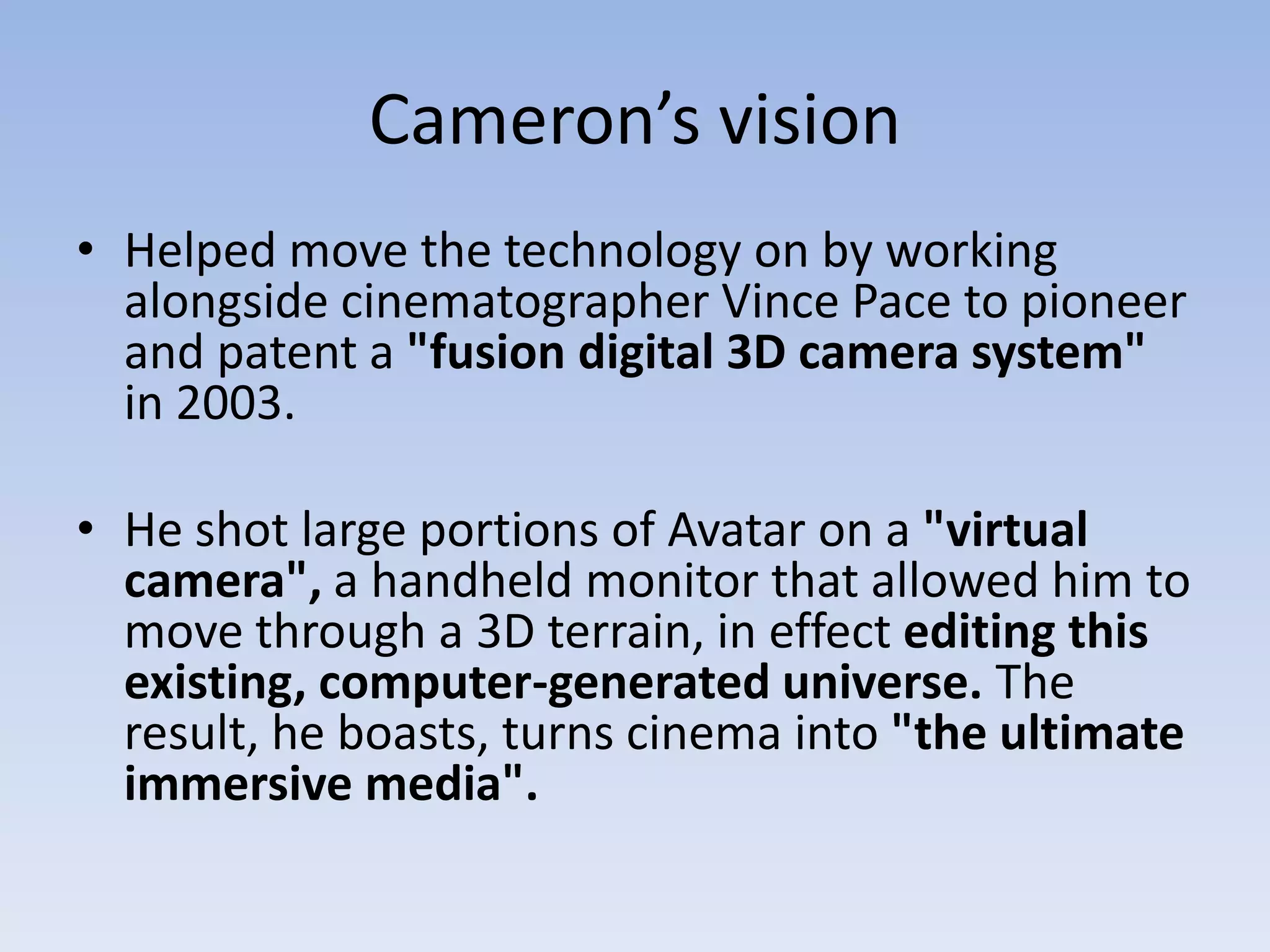 Cameron’s visionHelped move the technology on by working alongside cinematographer Vince Pace to pioneer and patent a "fusion digital 3D camera system" in 2003.He shot large portions of Avatar on a "virtual camera", a handheld monitor that allowed him to move through a 3D terrain, in effect editing this existing, computer-generated universe. The result, he boasts, turns cinema into "the ultimate immersive media".