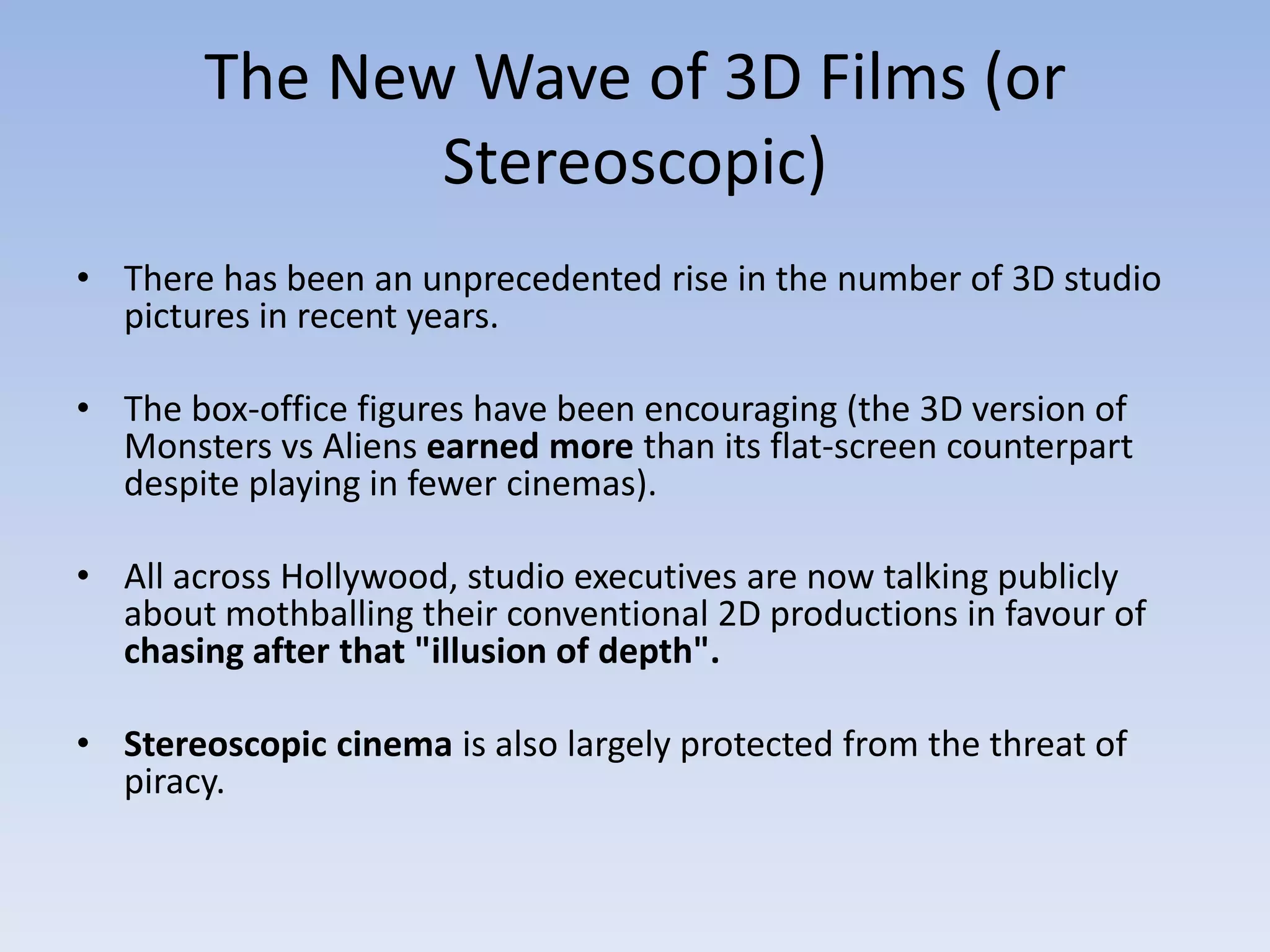 The New Wave of 3D Films (or Stereoscopic) There has been an unprecedented rise in the number of 3D studio pictures in recent years.The box-office figures have been encouraging (the 3D version of Monsters vs Aliens earned more than its flat-screen counterpart despite playing in fewer cinemas). All across Hollywood, studio executives are now talking publicly about mothballing their conventional 2D productions in favour of chasing after that "illusion of depth".Stereoscopic cinema is also largely protected from the threat of piracy.