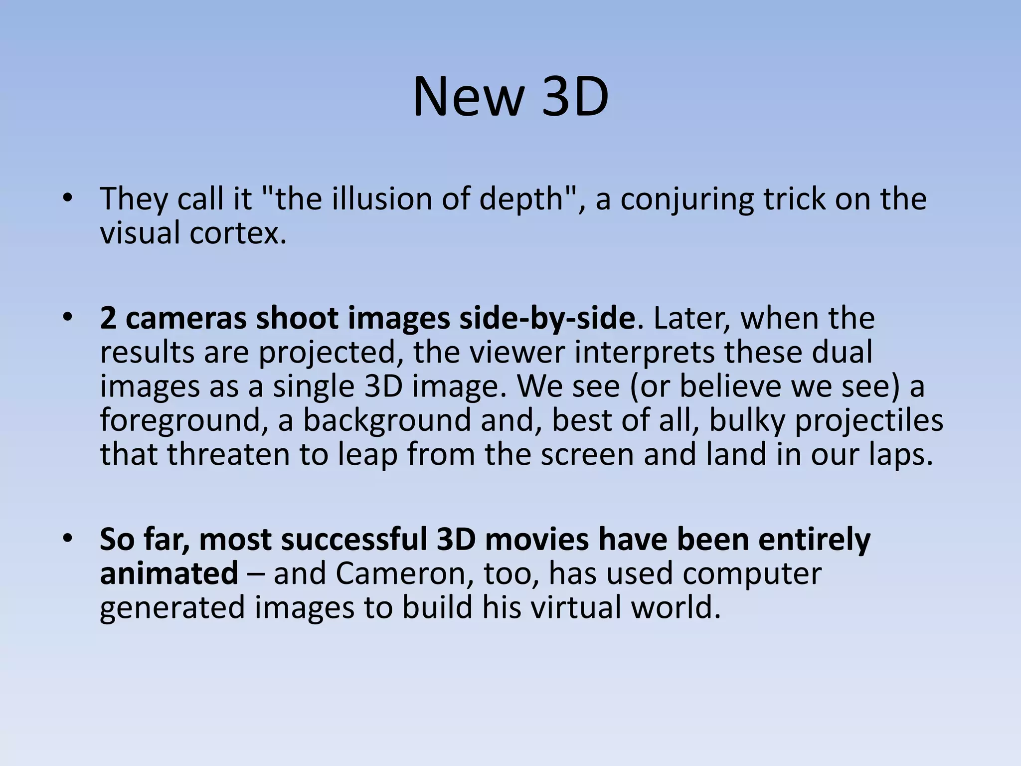 New 3DThey call it "the illusion of depth", a conjuring trick on the visual cortex.2 cameras shoot images side-by-side. Later, when the results are projected, the viewer interprets these dual images as a single 3D image. We see (or believe we see) a foreground, a background and, best of all, bulky projectiles that threaten to leap from the screen and land in our laps. So far, most successful 3D movies have been entirely animated – and Cameron, too, has used computer generated images to build his virtual world. 