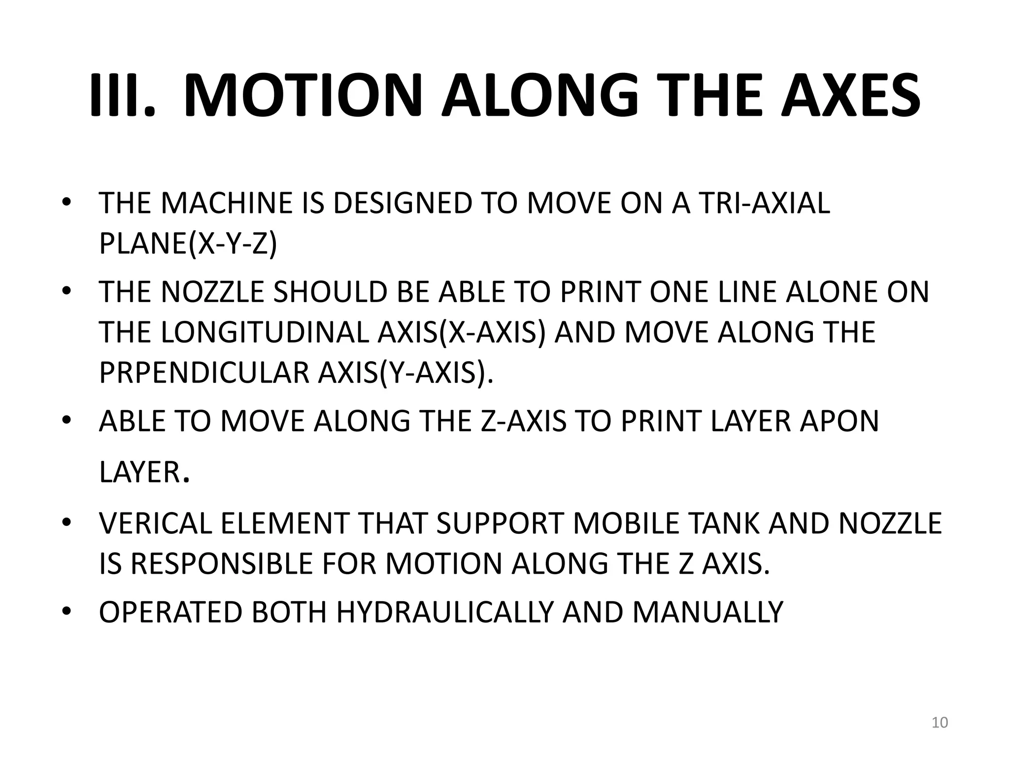 III. MOTION ALONG THE AXES
• THE MACHINE IS DESIGNED TO MOVE ON A TRI-AXIAL
PLANE(X-Y-Z)
• THE NOZZLE SHOULD BE ABLE TO PRINT ONE LINE ALONE ON
THE LONGITUDINAL AXIS(X-AXIS) AND MOVE ALONG THE
PRPENDICULAR AXIS(Y-AXIS).
• ABLE TO MOVE ALONG THE Z-AXIS TO PRINT LAYER APON
LAYER.
• VERICAL ELEMENT THAT SUPPORT MOBILE TANK AND NOZZLE
IS RESPONSIBLE FOR MOTION ALONG THE Z AXIS.
• OPERATED BOTH HYDRAULICALLY AND MANUALLY
10
 