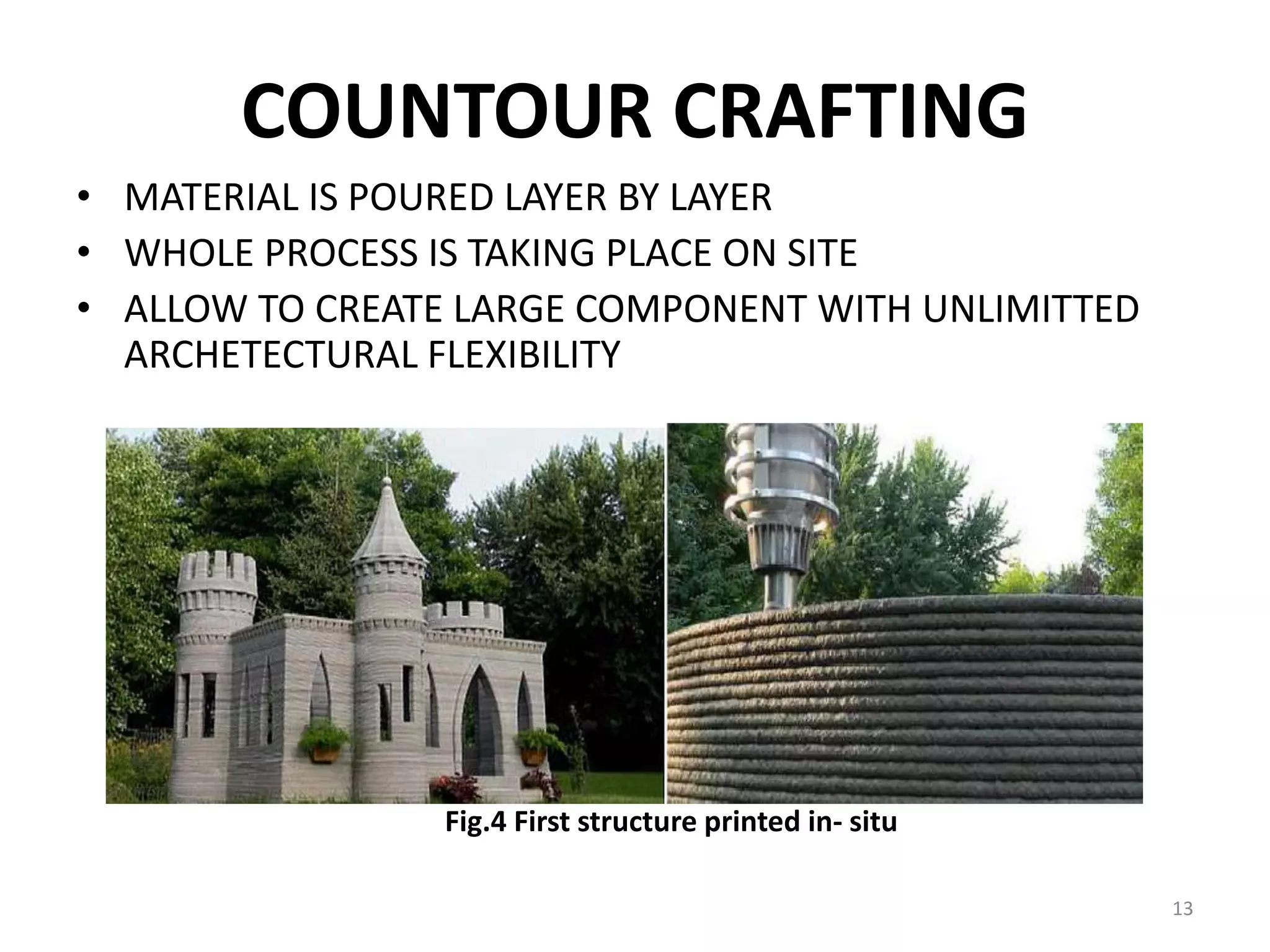 COUNTOUR CRAFTING
• MATERIAL IS POURED LAYER BY LAYER
• WHOLE PROCESS IS TAKING PLACE ON SITE
• ALLOW TO CREATE LARGE COMPONENT WITH UNLIMITTED
ARCHETECTURAL FLEXIBILITY
Fig.4 First structure printed in- situ
13
 