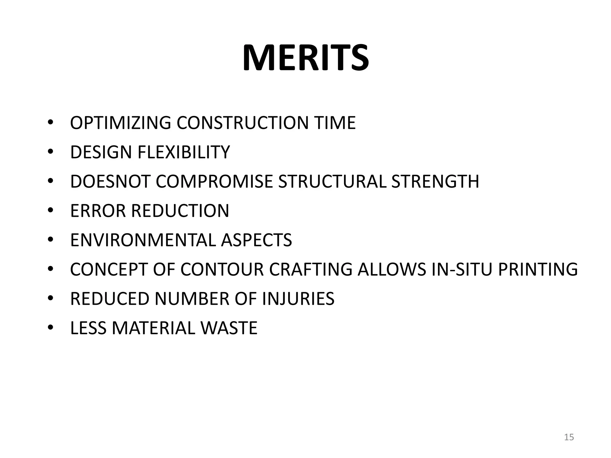 MERITS
• OPTIMIZING CONSTRUCTION TIME
• DESIGN FLEXIBILITY
• DOESNOT COMPROMISE STRUCTURAL STRENGTH
• ERROR REDUCTION
• ENVIRONMENTAL ASPECTS
• CONCEPT OF CONTOUR CRAFTING ALLOWS IN-SITU PRINTING
• REDUCED NUMBER OF INJURIES
• LESS MATERIAL WASTE
15
 
