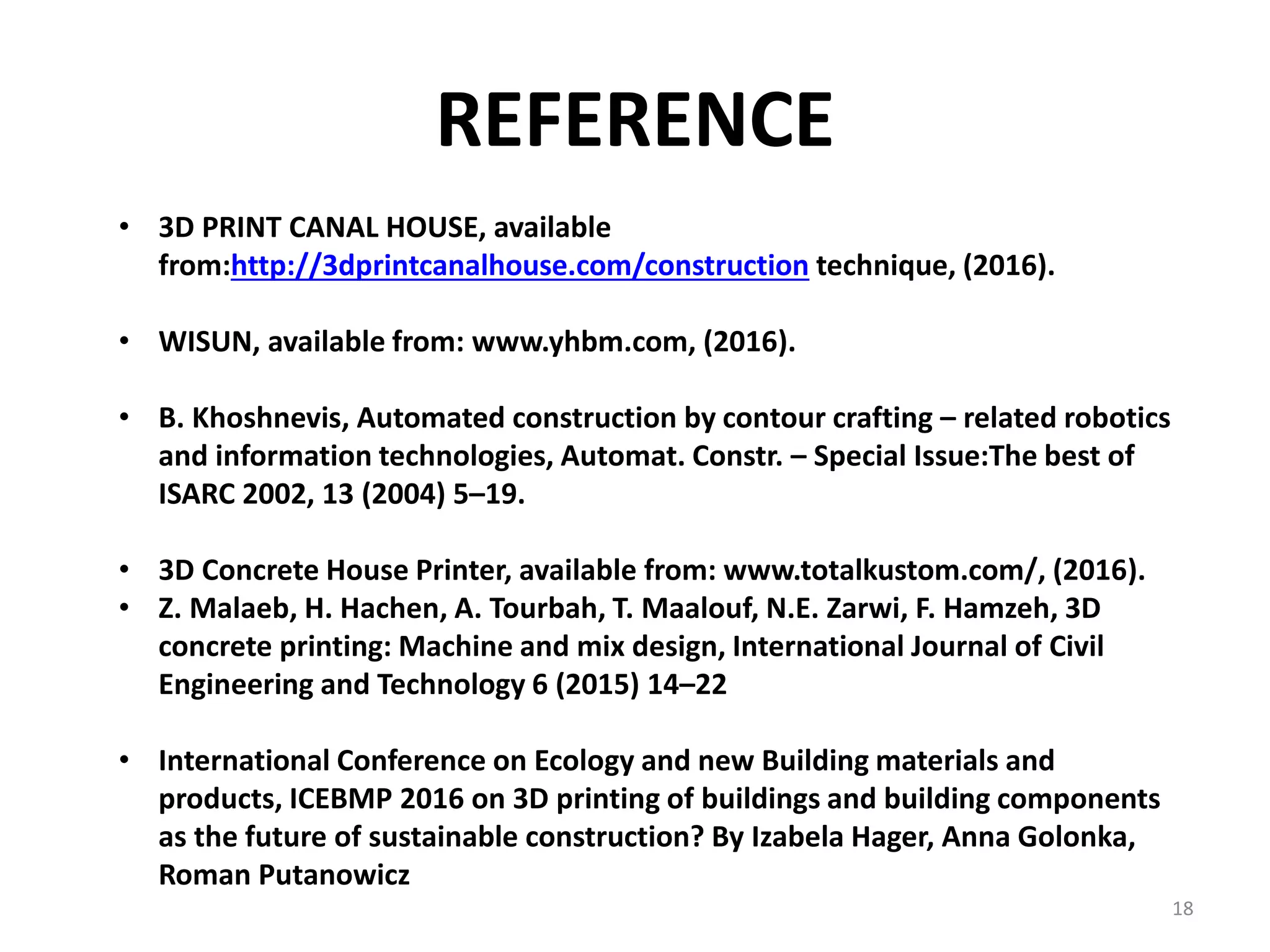 REFERENCE
• 3D PRINT CANAL HOUSE, available
from:http://3dprintcanalhouse.com/construction technique, (2016).
• WISUN, available from: www.yhbm.com, (2016).
• B. Khoshnevis, Automated construction by contour crafting – related robotics
and information technologies, Automat. Constr. – Special Issue:The best of
ISARC 2002, 13 (2004) 5–19.
• 3D Concrete House Printer, available from: www.totalkustom.com/, (2016).
• Z. Malaeb, H. Hachen, A. Tourbah, T. Maalouf, N.E. Zarwi, F. Hamzeh, 3D
concrete printing: Machine and mix design, International Journal of Civil
Engineering and Technology 6 (2015) 14–22
• International Conference on Ecology and new Building materials and
products, ICEBMP 2016 on 3D printing of buildings and building components
as the future of sustainable construction? By Izabela Hager, Anna Golonka,
Roman Putanowicz
18
 