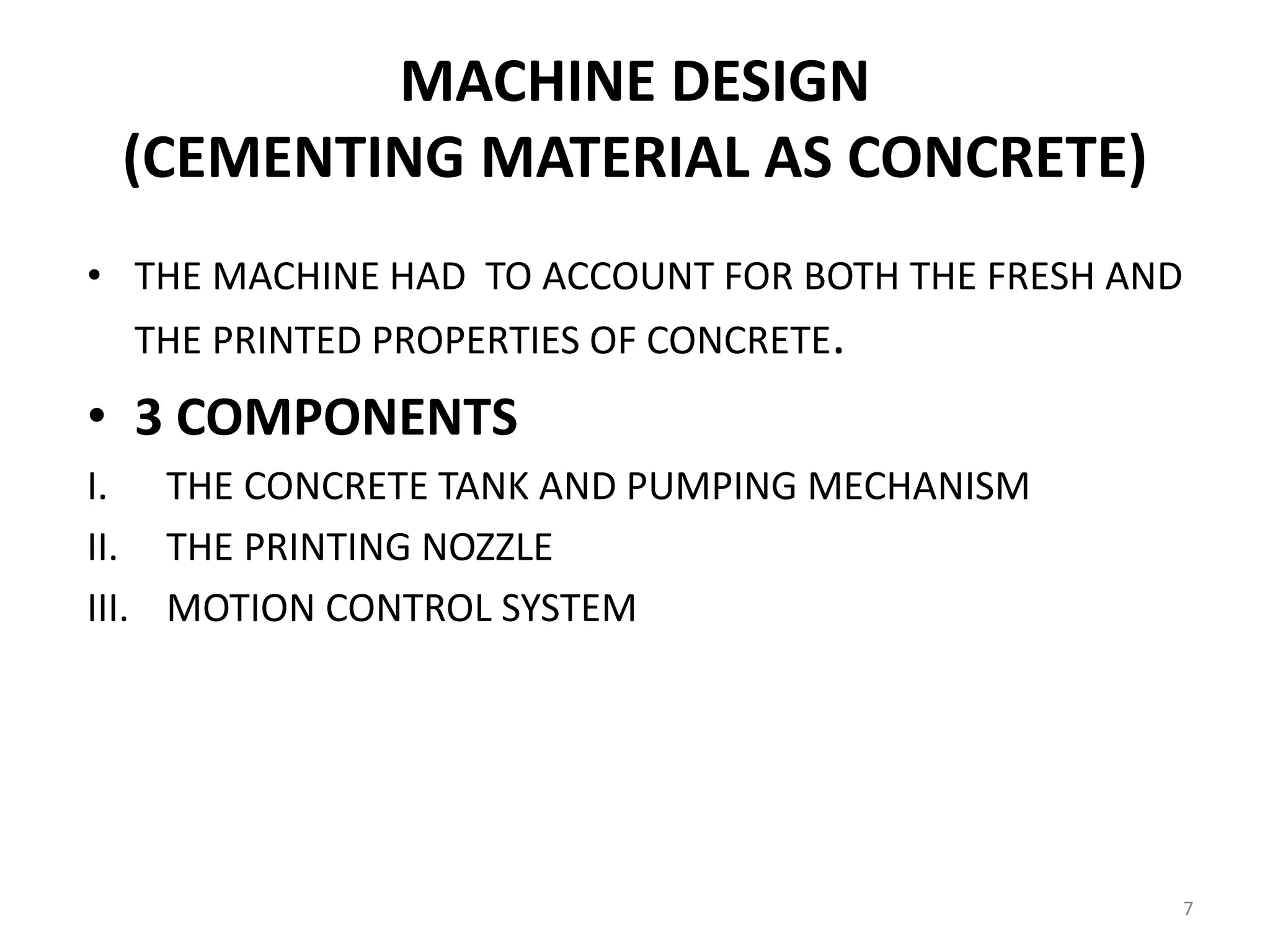 MACHINE DESIGN
(CEMENTING MATERIAL AS CONCRETE)
• THE MACHINE HAD TO ACCOUNT FOR BOTH THE FRESH AND
THE PRINTED PROPERTIES OF CONCRETE.
• 3 COMPONENTS
I. THE CONCRETE TANK AND PUMPING MECHANISM
II. THE PRINTING NOZZLE
III. MOTION CONTROL SYSTEM
7
 