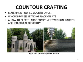 COUNTOUR CRAFTING
• MATERIAL IS POURED LAYER BY LAYER
• WHOLE PROCESS IS TAKING PLACE ON SITE
• ALLOW TO CREATE LARGE COMPONENT WITH UNLIMITTED
ARCHETECTURAL FLEXIBILITY
Fig.4 First structure printed in- situ
13
 