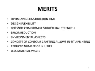 MERITS
• OPTIMIZING CONSTRUCTION TIME
• DESIGN FLEXIBILITY
• DOESNOT COMPROMISE STRUCTURAL STRENGTH
• ERROR REDUCTION
• ENVIRONMENTAL ASPECTS
• CONCEPT OF CONTOUR CRAFTING ALLOWS IN-SITU PRINTING
• REDUCED NUMBER OF INJURIES
• LESS MATERIAL WASTE
15
 