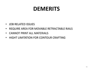 DEMERITS
• JOB RELATED ISSUES
• REQUIRE AREA FOR MOVABLE RETRACTABLE RAILS
• CANNOT PRINT ALL MATERIALS
• HIGHT LIMITATION FOR CONTOUR CRAFTING
16
 