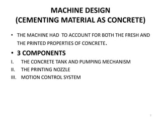 MACHINE DESIGN
(CEMENTING MATERIAL AS CONCRETE)
• THE MACHINE HAD TO ACCOUNT FOR BOTH THE FRESH AND
THE PRINTED PROPERTIES OF CONCRETE.
• 3 COMPONENTS
I. THE CONCRETE TANK AND PUMPING MECHANISM
II. THE PRINTING NOZZLE
III. MOTION CONTROL SYSTEM
7
 