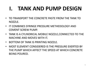 I. TANK AND PUMP DESIGN
• TO TRANSPORT THE CONCRETE PASTE FROM THE TANK TO
NOZZLE.
• IT COMBINES SYRINGE PRESSURE METHEDOLOGY AND
CEMENT SCREW PUMP.
• TANK IS A CYLINDRICAL MOBILE NOZZLE,CONNECTED TO THE
MACHINE AND MOVES WITH IT.
• BOTTOM OF TANK IS PRINTING NOZZLE.
• MOST ELEMENT CONSIDERED IS THE PRESSURE EXERTED BY
THE PUMP WHICH AFFECT THE SPEED AT WHICH CONCRETE
BEING POURED.
8
 