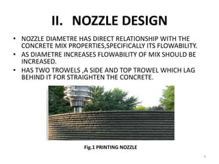 II. NOZZLE DESIGN
• NOZZLE DIAMETRE HAS DIRECT RELATIONSHIP WITH THE
CONCRETE MIX PROPERTIES,SPECIFICALLY ITS FLOWABILITY.
• AS DIAMETRE INCREASES FLOWABILITY OF MIX SHOULD BE
INCREASED.
• HAS TWO TROWELS ,A SIDE AND TOP TROWEL WHICH LAG
BEHIND IT FOR STRAIGHTEN THE CONCRETE.
Fig.1. NOZZLE OF PRINTER
Fig.1 PRINTING NOZZLE
9
 