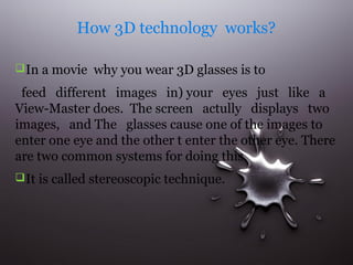 How 3D technology works?
 In a movie why you wear 3D glasses is to

feed different images in) your eyes just like a
View-Master does. The screen actully displays two
images, and The glasses cause one of the images to
enter one eye and the other t enter the other eye. There
are two common systems for doing this.
 It is called stereoscopic technique.

 