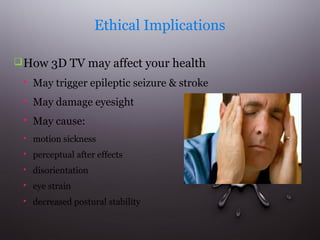 Ethical Implications
 How 3D TV may affect your health


May trigger epileptic seizure & stroke



May damage eyesight



May cause:



motion sickness



perceptual after effects



disorientation



eye strain



decreased postural stability

 