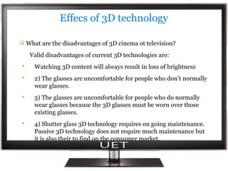 Effecs of 3D technology
 What are the disadvantages of 3D cinema ot television?

Valid disadvantages of current 3D technologies are:


Watching 3D content will always result in loss of brightness



2) The glasses are uncomfortable for people who don’t normally
wear glasses.



3) The glasses are uncomfortable for people who do normally
wear glasses because the 3D glasses must be worn over those
existing glasses.



4) Shutter glass 3D technology requires on going maintenance.
Passive 3D technology does not require much maintenance but
it is also their to find on the consumer market.

 