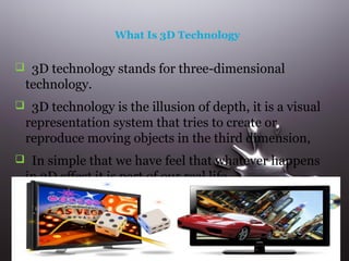 What Is 3D Technology

 3D technology stands for three-dimensional

technology.
 3D technology is the illusion of depth, it is a visual

representation system that tries to create or
reproduce moving objects in the third dimension,
 In simple that we have feel that whatever happens

in 3D effect it is part of our real life.

 