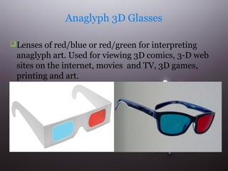 Anaglyph 3D Glasses
 Lenses of red/blue or red/green for interpreting

anaglyph art. Used for viewing 3D comics, 3-D web
sites on the internet, movies and TV, 3D games,
printing and art.

 