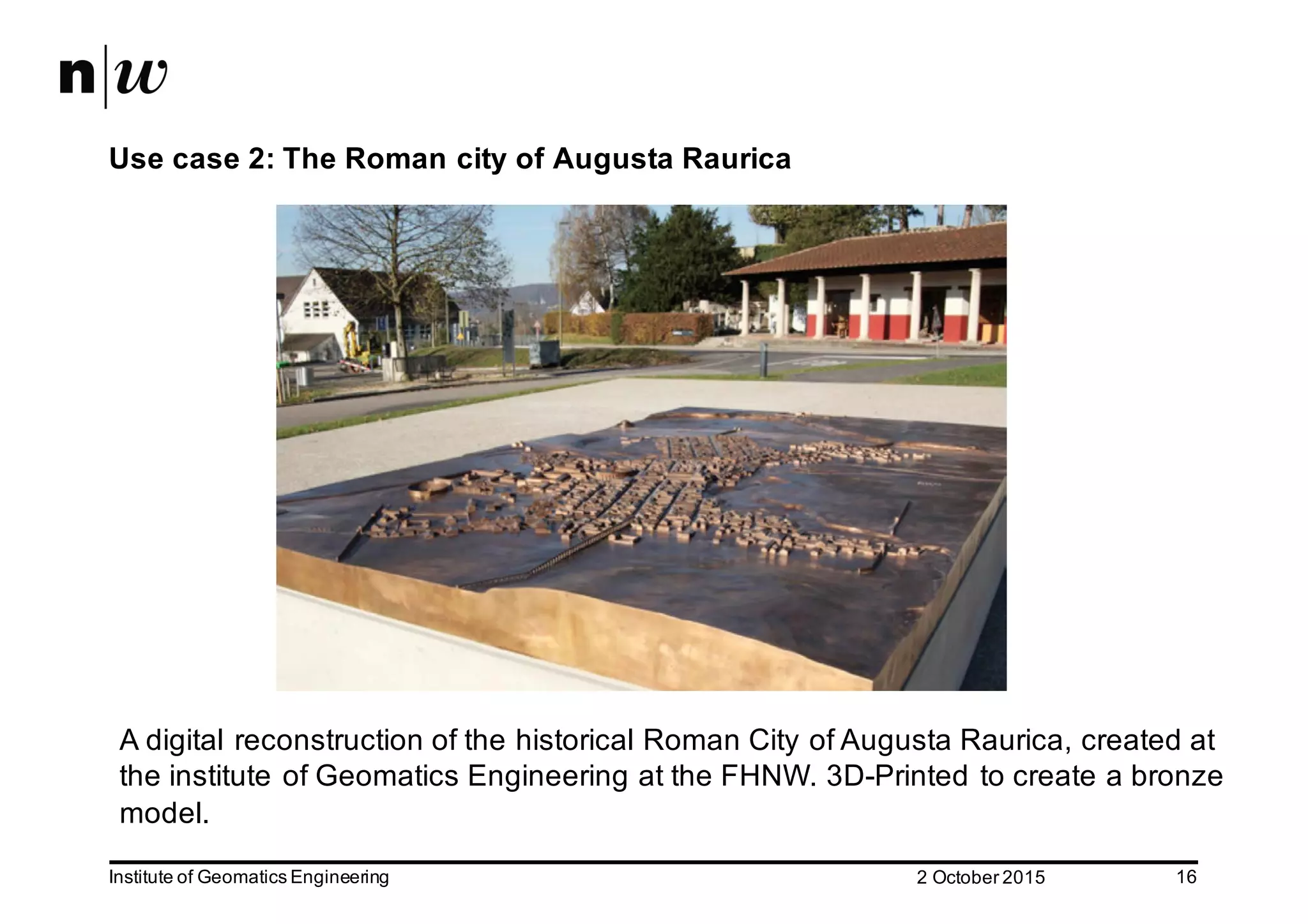 2  October  2015Institute  of  Geomatics  Engineering 16 Use  case  2:  The  Roman  city  of  Augusta  Raurica A  digital  reconstruction  of  the  historical  Roman  City  of  Augusta  Raurica,  created  at   the  institute  of  Geomatics Engineering at  the  FHNW.  3D-­Printed  to  create  a  bronze   model.   