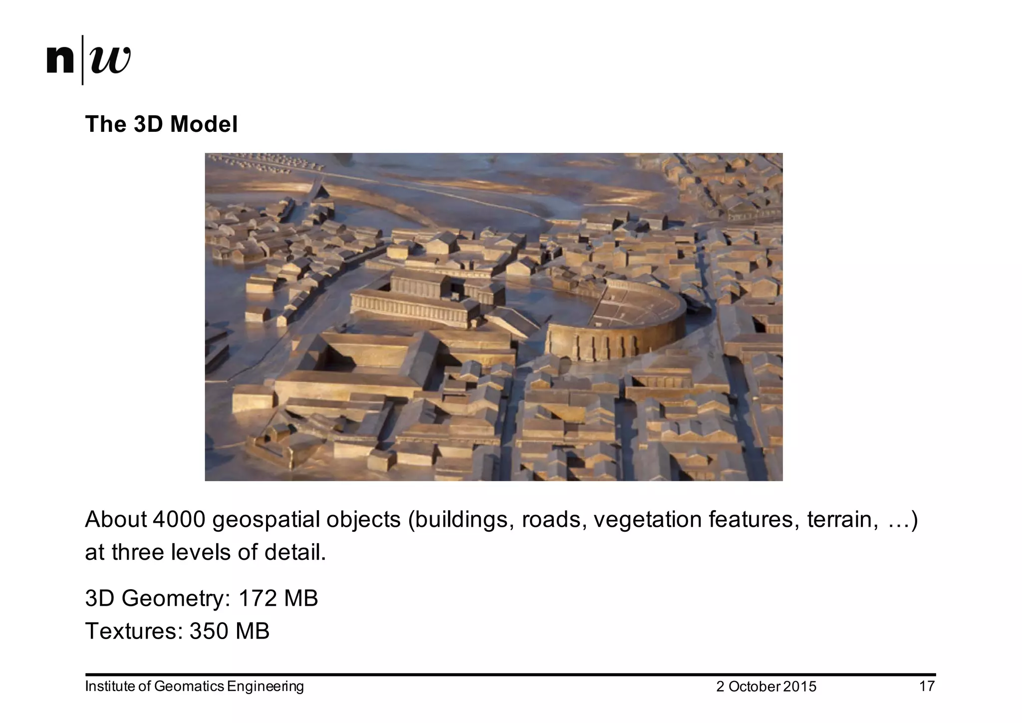 2  October  2015Institute  of  Geomatics  Engineering 17 The  3D  Model About  4000  geospatial  objects  (buildings,  roads,  vegetation  features,  terrain,  …)   at  three  levels  of  detail.   3D  Geometry:  172  MB Textures:  350  MB   
