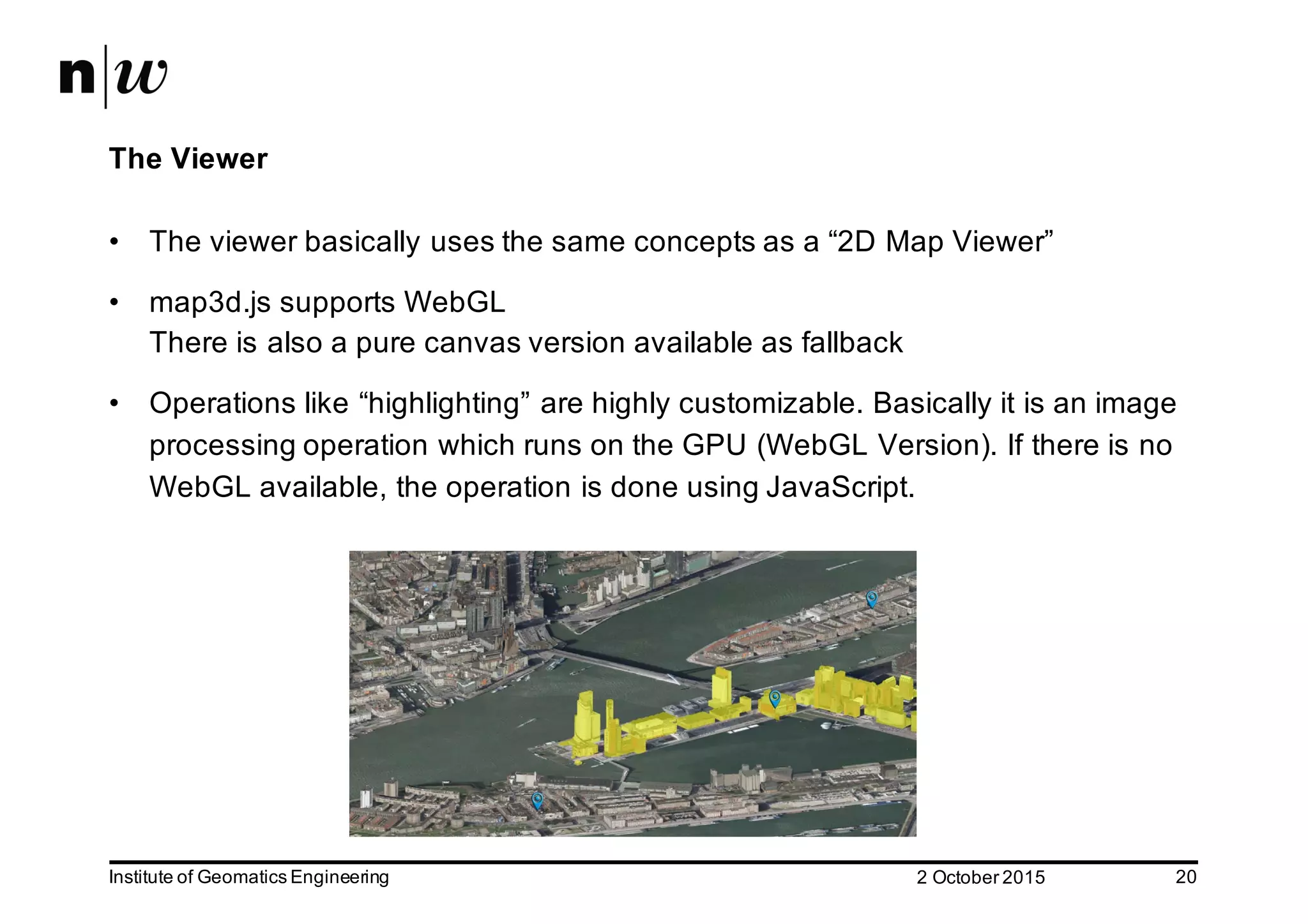 2  October  2015Institute  of  Geomatics  Engineering 20 The  Viewer • The  viewer  basically  uses  the  same  concepts  as  a  “2D  Map  Viewer” • map3d.js  supports  WebGL There  is  also  a  pure  canvas  version  available  as  fallback • Operations  like  “highlighting”  are  highly  customizable.  Basically  it  is  an  image   processing  operation  which  runs  on  the  GPU  (WebGL Version).  If  there  is  no   WebGL available,  the  operation  is  done  using  JavaScript. 
