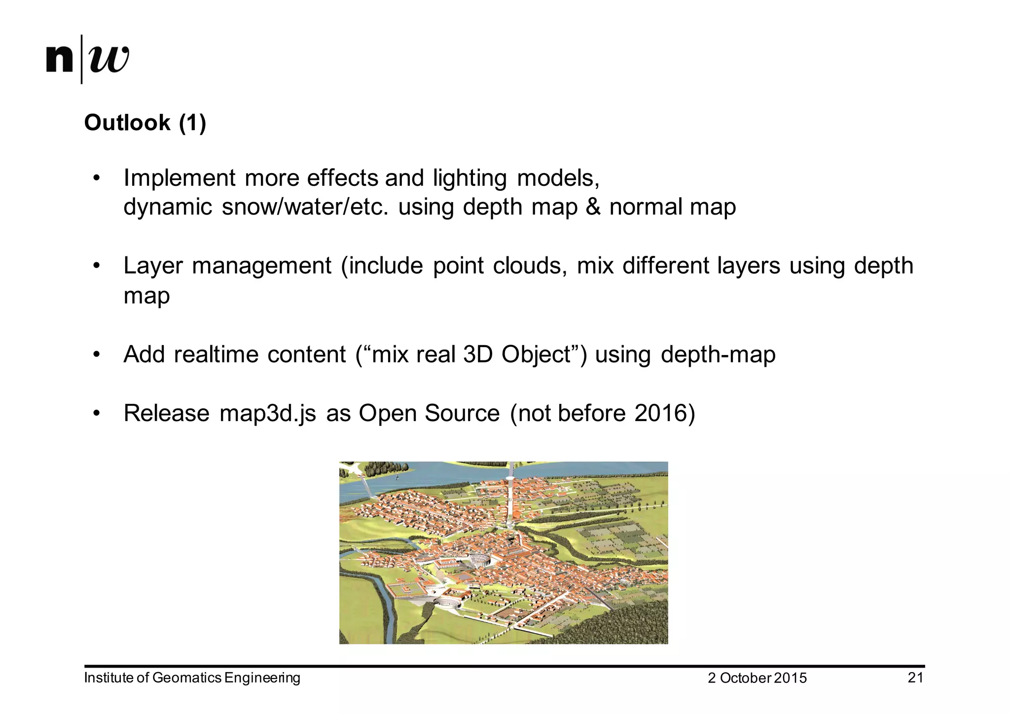 2  October  2015Institute  of  Geomatics  Engineering 21 Outlook  (1) • Implement  more  effects  and  lighting  models,   dynamic  snow/water/etc.  using  depth  map  &  normal  map • Layer  management  (include  point  clouds,  mix  different  layers  using  depth   map • Add  realtime content  (“mix  real  3D  Object”)  using  depth-­map • Release  map3d.js  as  Open  Source  (not  before  2016) 
