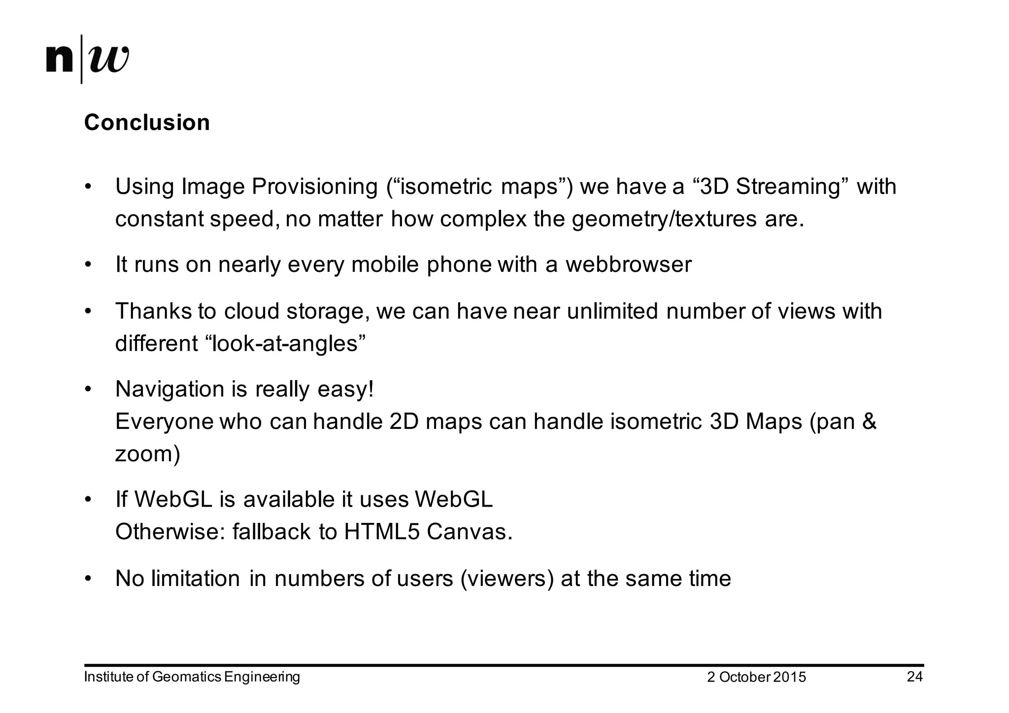 2  October  2015Institute  of  Geomatics  Engineering 24 Conclusion • Using  Image  Provisioning  (“isometric  maps”)  we  have  a  “3D  Streaming”  with   constant  speed,  no  matter  how  complex  the  geometry/textures  are. • It  runs  on  nearly  every  mobile  phone  with  a  webbrowser • Thanks  to  cloud  storage,  we  can  have  near  unlimited  number  of  views  with   different  “look-­at-­angles” • Navigation  is  really  easy! Everyone  who  can  handle  2D  maps  can  handle  isometric  3D  Maps  (pan  &   zoom) • If  WebGL is  available  it  uses  WebGL Otherwise:  fallback  to  HTML5  Canvas. • No  limitation  in  numbers  of  users  (viewers)  at  the  same  time 