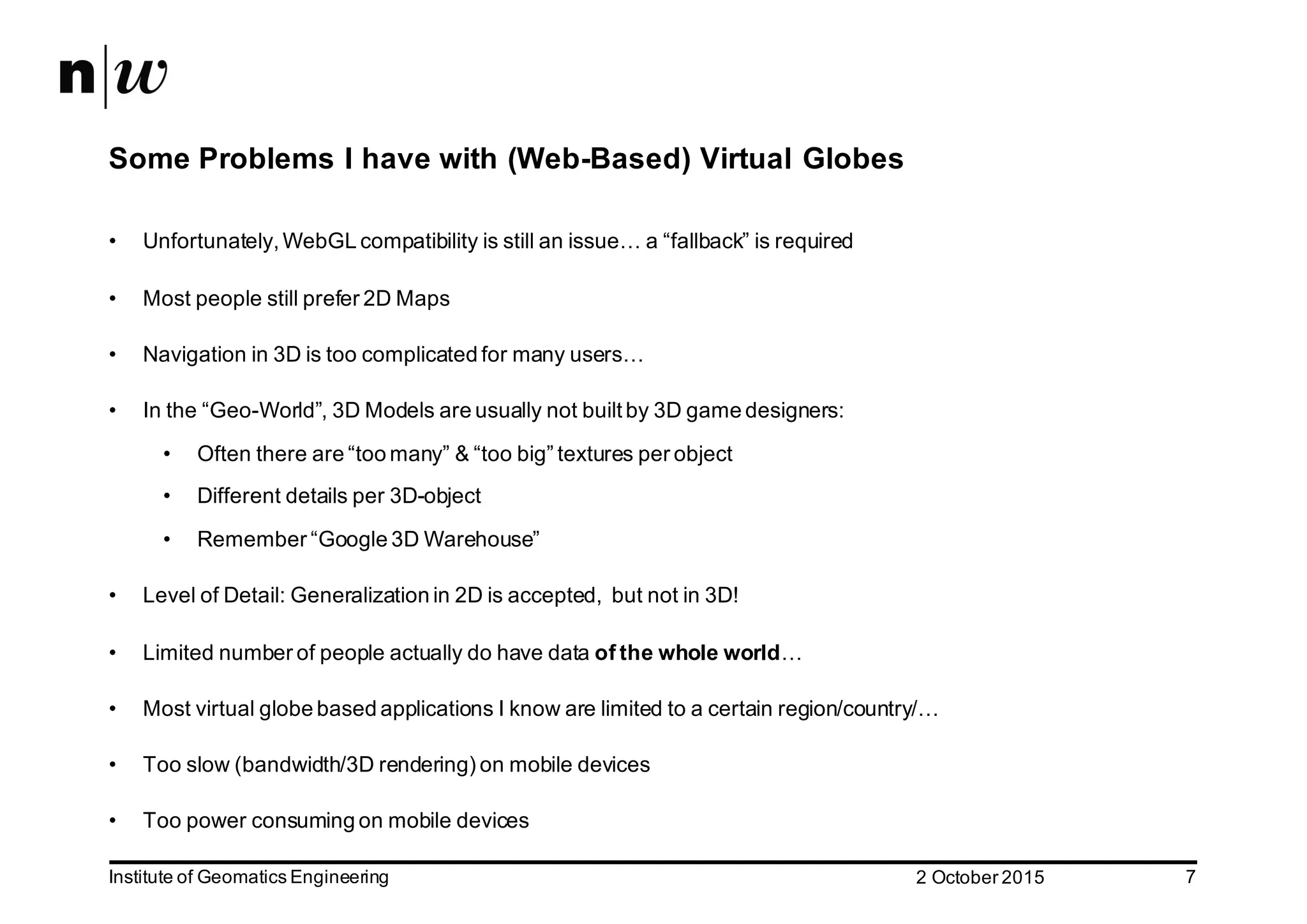 2  October  2015Institute  of  Geomatics  Engineering 7 Some  Problems  I  have  with  (Web-­Based)  Virtual  Globes • Unfortunately,  WebGL compatibility  is  still  an  issue…  a  “fallback”  is  required • Most  people  still  prefer  2D  Maps • Navigation  in  3D  is  too  complicated  for  many  users… • In  the  “Geo-­World”,  3D  Models  are  usually  not  built  by  3D  game  designers: • Often  there  are  “too  many”  &  “too  big”  textures  per  object • Different  details  per  3D-­object • Remember  “Google  3D  Warehouse” • Level  of  Detail:  Generalization  in  2D  is  accepted,    but  not  in  3D! • Limited  number  of  people  actually  do  have  data  of  the  whole  world… • Most  virtual  globe  based  applications  I  know  are  limited  to  a  certain  region/country/… • Too  slow  (bandwidth/3D  rendering)  on  mobile  devices • Too  power  consuming  on  mobile  devices 