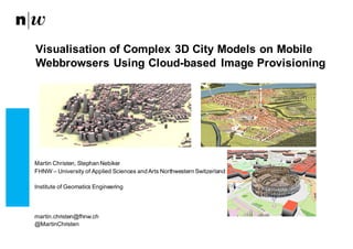 Martin  Christen,  Stephan  Nebiker
FHNW  – University  of Applied  Sciences and Arts  Northwestern Switzerland
Institute  of Geomatics Engineering
martin.christen@fhnw.ch
@MartinChristen
Visualisation  of  Complex  3D  City  Models  on  Mobile  
Webbrowsers Using  Cloud-­based   Image  Provisioning
 