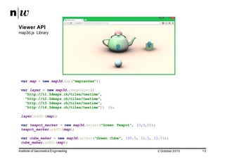 2  October  2015Institute  of  Geomatics  Engineering 13
Viewer  API
map3d.js   Library
var map = new map3d.map("mapcanvas");
var layer = new map3d.imageLayer([
"http://t1.3dmaps.ch/tiles/teatime",
"http://t2.3dmaps.ch/tiles/teatime",
"http://t3.3dmaps.ch/tiles/teatime",
"http://t4.3dmaps.ch/tiles/teatime"]) });
layer.addTo(map);
var teapot_marker = new map3d.marker("Green Teapot", [0,0,0]);
teapot_marker.addTo(map);
var cube_maker = new map3d.marker("Green Cube", [80.5, 11.5, 10.5]);
cube_maker.addTo(map);
 