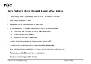 2  October  2015Institute  of  Geomatics  Engineering 7
Some  Problems  I  have  with  (Web-­Based)  Virtual  Globes
• Unfortunately,  WebGL compatibility  is  still  an  issue…  a  “fallback”  is  required
• Most  people  still  prefer  2D  Maps
• Navigation  in  3D  is  too  complicated  for  many  users…
• In  the  “Geo-­World”,  3D  Models  are  usually  not  built  by  3D  game  designers:
• Often  there  are  “too  many”  &  “too  big”  textures  per  object
• Different  details  per  3D-­object
• Remember  “Google  3D  Warehouse”
• Level  of  Detail:  Generalization  in  2D  is  accepted,    but  not  in  3D!
• Limited  number  of  people  actually  do  have  data  of  the  whole  world…
• Most  virtual  globe  based  applications  I  know  are  limited  to  a  certain  region/country/…
• Too  slow  (bandwidth/3D  rendering)  on  mobile  devices
• Too  power  consuming  on  mobile  devices
 