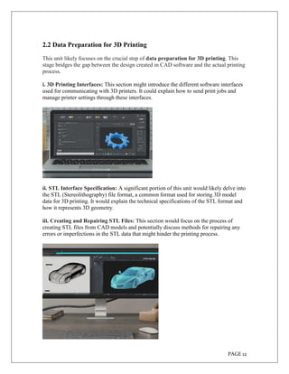 PAGE 12
2.2 Data Preparation for 3D Printing
This unit likely focuses on the crucial step of data preparation for 3D printing. This
stage bridges the gap between the design created in CAD software and the actual printing
process.
i. 3D Printing Interfaces: This section might introduce the different software interfaces
used for communicating with 3D printers. It could explain how to send print jobs and
manage printer settings through these interfaces.
ii. STL Interface Specification: A significant portion of this unit would likely delve into
the STL (Stereolithography) file format, a common format used for storing 3D model
data for 3D printing. It would explain the technical specifications of the STL format and
how it represents 3D geometry.
iii. Creating and Repairing STL Files: This section would focus on the process of
creating STL files from CAD models and potentially discuss methods for repairing any
errors or imperfections in the STL data that might hinder the printing process.
 