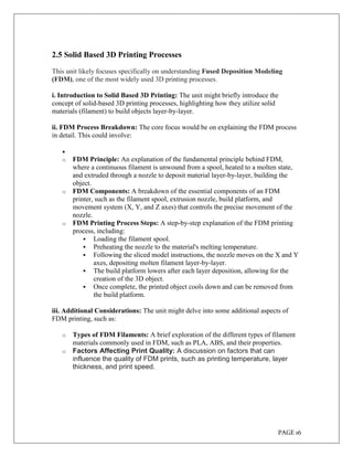 PAGE 16
2.5 Solid Based 3D Printing Processes
This unit likely focuses specifically on understanding Fused Deposition Modeling
(FDM), one of the most widely used 3D printing processes.
i. Introduction to Solid Based 3D Printing: The unit might briefly introduce the
concept of solid-based 3D printing processes, highlighting how they utilize solid
materials (filament) to build objects layer-by-layer.
ii. FDM Process Breakdown: The core focus would be on explaining the FDM process
in detail. This could involve:

o FDM Principle: An explanation of the fundamental principle behind FDM,
where a continuous filament is unwound from a spool, heated to a molten state,
and extruded through a nozzle to deposit material layer-by-layer, building the
object.
o FDM Components: A breakdown of the essential components of an FDM
printer, such as the filament spool, extrusion nozzle, build platform, and
movement system (X, Y, and Z axes) that controls the precise movement of the
nozzle.
o FDM Printing Process Steps: A step-by-step explanation of the FDM printing
process, including:
 Loading the filament spool.
 Preheating the nozzle to the material's melting temperature.
 Following the sliced model instructions, the nozzle moves on the X and Y
axes, depositing molten filament layer-by-layer.
 The build platform lowers after each layer deposition, allowing for the
creation of the 3D object.
 Once complete, the printed object cools down and can be removed from
the build platform.
iii. Additional Considerations: The unit might delve into some additional aspects of
FDM printing, such as:
o Types of FDM Filaments: A brief exploration of the different types of filament
materials commonly used in FDM, such as PLA, ABS, and their properties.
o Factors Affecting Print Quality: A discussion on factors that can
influence the quality of FDM prints, such as printing temperature, layer
thickness, and print speed.
 