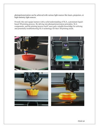 PAGE 18
photopolymerization can be achieved with various light sources like lasers, projectors, or
high-intensity light sources.
Overall, this unit equips learners with a solid understanding of SLA, a prominent liquid-
based 3D printing process. By delving into photopolymerization principles, SLA
components, and the printing process itself, users gain valuable knowledge for utilizing
and potentially troubleshooting SLA technology for their 3D printing needs.
 