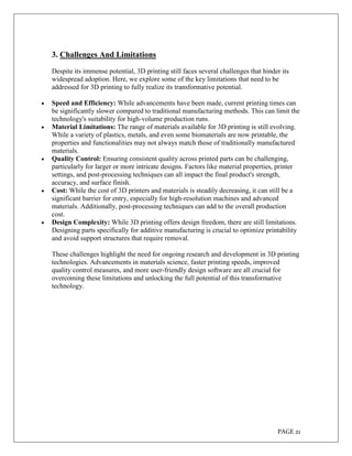 PAGE 21
3. Challenges And Limitations
Despite its immense potential, 3D printing still faces several challenges that hinder its
widespread adoption. Here, we explore some of the key limitations that need to be
addressed for 3D printing to fully realize its transformative potential.
 Speed and Efficiency: While advancements have been made, current printing times can
be significantly slower compared to traditional manufacturing methods. This can limit the
technology's suitability for high-volume production runs.
 Material Limitations: The range of materials available for 3D printing is still evolving.
While a variety of plastics, metals, and even some biomaterials are now printable, the
properties and functionalities may not always match those of traditionally manufactured
materials.
 Quality Control: Ensuring consistent quality across printed parts can be challenging,
particularly for larger or more intricate designs. Factors like material properties, printer
settings, and post-processing techniques can all impact the final product's strength,
accuracy, and surface finish.
 Cost: While the cost of 3D printers and materials is steadily decreasing, it can still be a
significant barrier for entry, especially for high-resolution machines and advanced
materials. Additionally, post-processing techniques can add to the overall production
cost.
 Design Complexity: While 3D printing offers design freedom, there are still limitations.
Designing parts specifically for additive manufacturing is crucial to optimize printability
and avoid support structures that require removal.
These challenges highlight the need for ongoing research and development in 3D printing
technologies. Advancements in materials science, faster printing speeds, improved
quality control measures, and more user-friendly design software are all crucial for
overcoming these limitations and unlocking the full potential of this transformative
technology.
 