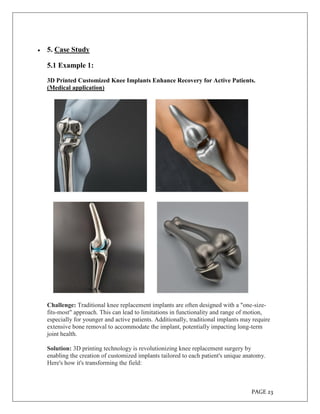 PAGE 23
 5. Case Study
5.1 Example 1:
3D Printed Customized Knee Implants Enhance Recovery for Active Patients.
(Medical application)
Challenge: Traditional knee replacement implants are often designed with a "one-size-
fits-most" approach. This can lead to limitations in functionality and range of motion,
especially for younger and active patients. Additionally, traditional implants may require
extensive bone removal to accommodate the implant, potentially impacting long-term
joint health.
Solution: 3D printing technology is revolutionizing knee replacement surgery by
enabling the creation of customized implants tailored to each patient's unique anatomy.
Here's how it's transforming the field:
 