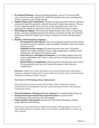 PAGE 24
1. Pre-Surgical Planning: Advanced imaging techniques, such as CT scans and MRI
scans, are used to create a detailed 3D model of the patient's knee joint, including bone
structure, ligaments, and cartilage damage.
2. Implant Design and Customization: Surgeons leverage specialized software to design a
customized implant that perfectly replicates the patient's natural knee anatomy. This can
involve replicating specific bone curvatures, preserving healthy bone tissue, and
optimizing the implant for the patient's activity level and desired range of motion.
3. 3D Printing the Implant: The customized implant design is then sent to a 3D printing
facility. Using biocompatible materials like titanium or tantalum powder, the 3D printer
meticulously builds the implant layer-by-layer, ensuring an accurate and high-quality
replica.
4. Benefits of 3D Printed Knee Implants:
o Personalized Fit and Function: The custom-designed implant precisely matches
the patient's anatomy, leading to improved stability, flexibility, and a more natural
feeling knee joint.
o Minimally Invasive Surgery: By preserving more bone tissue, 3D printed
implants may enable minimally invasive surgical approaches, resulting in faster
healing times and reduced post-operative pain.
o Faster Recovery and Improved Outcomes: A well-fitting implant allows for
quicker rehabilitation and a return to daily activities and sports participation for
active patients.
o Reduced Risk of Complications: Preserving bone and achieving a more natural
fit can potentially lower the risk of implant loosening or other long-term
complications.
Outcomes: Studies have shown that patients receiving 3D printed knee replacements
experience significant improvements in pain reduction, function, and overall satisfaction
compared to traditional implant surgeries.
The Future of 3D Printing in Knee Replacement:
3D printing holds immense promise for the future of knee replacement surgery.
Advancements in biocompatible materials, improved design software, and continued
research may lead to:
 3D printed implants with improved wear resistance for extended implant longevity.
 Incorporation of personalized bone ingrowth features to promote better
osseointegration (fusion between bone and implant).
 Patient-specific surgical guides printed using 3D printing technology to enhance
surgical precision and efficiency.
3D printing is personalizing knee replacement surgery, offering patients a new era of
improved postoperative outcomes, faster recovery times, and the ability to return to an
active lifestyle.
 