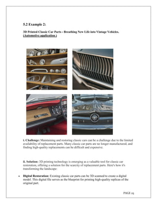 PAGE 25
5.2 Example 2:
3D Printed Classic Car Parts - Breathing New Life into Vintage Vehicles.
(Automotive application )
i. Challenge: Maintaining and restoring classic cars can be a challenge due to the limited
availability of replacement parts. Many classic car parts are no longer manufactured, and
finding high-quality replacements can be difficult and expensive.
ii. Solution: 3D printing technology is emerging as a valuable tool for classic car
restoration, offering a solution for the scarcity of replacement parts. Here's how it's
transforming the landscape:
 Digital Restoration: Existing classic car parts can be 3D scanned to create a digital
model. This digital file serves as the blueprint for printing high-quality replicas of the
original part.
 