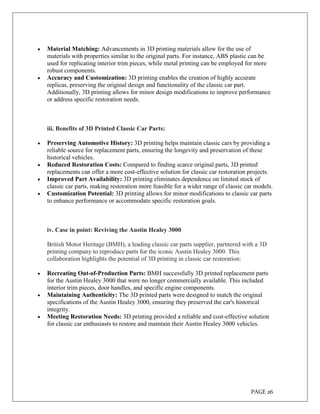 PAGE 26
 Material Matching: Advancements in 3D printing materials allow for the use of
materials with properties similar to the original parts. For instance, ABS plastic can be
used for replicating interior trim pieces, while metal printing can be employed for more
robust components.
 Accuracy and Customization: 3D printing enables the creation of highly accurate
replicas, preserving the original design and functionality of the classic car part.
Additionally, 3D printing allows for minor design modifications to improve performance
or address specific restoration needs.
iii. Benefits of 3D Printed Classic Car Parts:
 Preserving Automotive History: 3D printing helps maintain classic cars by providing a
reliable source for replacement parts, ensuring the longevity and preservation of these
historical vehicles.
 Reduced Restoration Costs: Compared to finding scarce original parts, 3D printed
replacements can offer a more cost-effective solution for classic car restoration projects.
 Improved Part Availability: 3D printing eliminates dependence on limited stock of
classic car parts, making restoration more feasible for a wider range of classic car models.
 Customization Potential: 3D printing allows for minor modifications to classic car parts
to enhance performance or accommodate specific restoration goals.
iv. Case in point: Reviving the Austin Healey 3000
British Motor Heritage (BMH), a leading classic car parts supplier, partnered with a 3D
printing company to reproduce parts for the iconic Austin Healey 3000. This
collaboration highlights the potential of 3D printing in classic car restoration:
 Recreating Out-of-Production Parts: BMH successfully 3D printed replacement parts
for the Austin Healey 3000 that were no longer commercially available. This included
interior trim pieces, door handles, and specific engine components.
 Maintaining Authenticity: The 3D printed parts were designed to match the original
specifications of the Austin Healey 3000, ensuring they preserved the car's historical
integrity.
 Meeting Restoration Needs: 3D printing provided a reliable and cost-effective solution
for classic car enthusiasts to restore and maintain their Austin Healey 3000 vehicles.
 