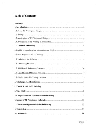 PAGE 1
Table of Contents
Summary……………………………………………………………………………….…2
1. Introduction…………………………………………………………………………....3
1.1 About 3D Printing and Design………………………………………………………...4
1.2 History………………………………………………………………………………....5
1.3 Applications of 3D Printing and Design……………………………………………….6
1.4 Applications of 3D Printing in Architecture…………………………………………..7
2. Process of 3D Printing………………………………………………………………...9
2.1 Additive Manufacturing Introduction and CAD……………………………………...11
2.2 Data Preparation for 3D Printing……………………………………………………..12
2.3 3D Printers and Software……………………………………………………………..14
2.4 3D Printing Materials………………………………………………………………...15
2.5 Solid Based 3D Printing Processes………………………………………………......16
2.6 Liquid Based 3D Printing Processes…………………………………………………17
2.7 Powder Based 3D Printing Processes………………………………………………...19
3. Challenges And Limitations…………………………………………………………21
4. Future Trends in 3D Printing .....................................................................................22
5. Case Study…………………………………………………………………………….23
6. Comparison with Traditional Manufacturing…………………………………...…29
7. Impact of 3D Printing on Industries………………………………………………..31
8. Educational Opportunities in 3D Printing…………………………………………33
9. Conclusion……………………………………………………………………………34
10. References…………………………………………………………………………..34
 