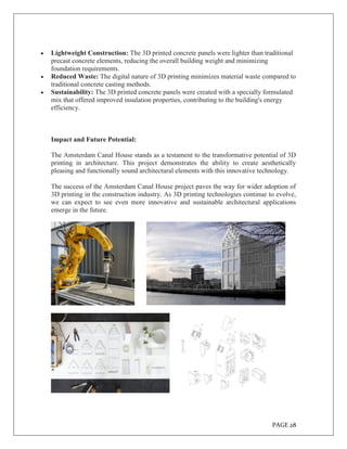 PAGE 28
 Lightweight Construction: The 3D printed concrete panels were lighter than traditional
precast concrete elements, reducing the overall building weight and minimizing
foundation requirements.
 Reduced Waste: The digital nature of 3D printing minimizes material waste compared to
traditional concrete casting methods.
 Sustainability: The 3D printed concrete panels were created with a specially formulated
mix that offered improved insulation properties, contributing to the building's energy
efficiency.
Impact and Future Potential:
The Amsterdam Canal House stands as a testament to the transformative potential of 3D
printing in architecture. This project demonstrates the ability to create aesthetically
pleasing and functionally sound architectural elements with this innovative technology.
The success of the Amsterdam Canal House project paves the way for wider adoption of
3D printing in the construction industry. As 3D printing technologies continue to evolve,
we can expect to see even more innovative and sustainable architectural applications
emerge in the future.
 