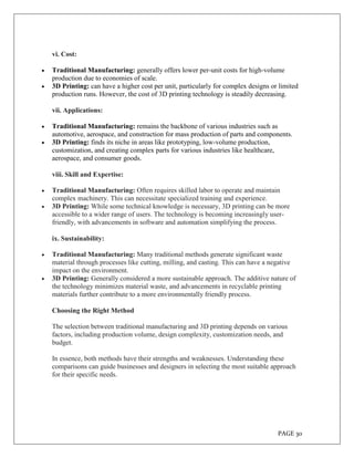 PAGE 30
vi. Cost:
 Traditional Manufacturing: generally offers lower per-unit costs for high-volume
production due to economies of scale.
 3D Printing: can have a higher cost per unit, particularly for complex designs or limited
production runs. However, the cost of 3D printing technology is steadily decreasing.
vii. Applications:
 Traditional Manufacturing: remains the backbone of various industries such as
automotive, aerospace, and construction for mass production of parts and components.
 3D Printing: finds its niche in areas like prototyping, low-volume production,
customization, and creating complex parts for various industries like healthcare,
aerospace, and consumer goods.
viii. Skill and Expertise:
 Traditional Manufacturing: Often requires skilled labor to operate and maintain
complex machinery. This can necessitate specialized training and experience.
 3D Printing: While some technical knowledge is necessary, 3D printing can be more
accessible to a wider range of users. The technology is becoming increasingly user-
friendly, with advancements in software and automation simplifying the process.
ix. Sustainability:
 Traditional Manufacturing: Many traditional methods generate significant waste
material through processes like cutting, milling, and casting. This can have a negative
impact on the environment.
 3D Printing: Generally considered a more sustainable approach. The additive nature of
the technology minimizes material waste, and advancements in recyclable printing
materials further contribute to a more environmentally friendly process.
Choosing the Right Method
The selection between traditional manufacturing and 3D printing depends on various
factors, including production volume, design complexity, customization needs, and
budget.
In essence, both methods have their strengths and weaknesses. Understanding these
comparisons can guide businesses and designers in selecting the most suitable approach
for their specific needs.
 