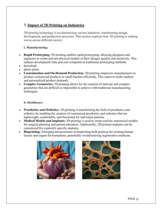 PAGE 31
7. Impact of 3D Printing on Industries
3D printing technology is revolutionizing various industries, transforming design,
development, and production processes. This section explores how 3D printing is making
waves across different sectors.
i. Manufacturing:
 Rapid Prototyping: 3D printing enables rapid prototyping, allowing designers and
engineers to create and test physical models of their designs quickly and iteratively. This
reduces development time and cost compared to traditional prototyping methods.
 download
 photo prints
 Customization and On-Demand Production: 3D printing empowers manufacturers to
produce customized products or small batches efficiently. This caters to niche markets
and personalized product demands.
 Complex Geometries: 3D printing allows for the creation of intricate and complex
geometries that are difficult or impossible to achieve with traditional manufacturing
techniques.
ii. Healthcare:
 Prosthetics and Orthotics: 3D printing is transforming the field of prosthetics and
orthotics by enabling the creation of customized prosthetics and orthotics that are
lightweight, comfortable, and functional for individual patients.
 Medical Models and Implants: 3D printing is used to create realistic anatomical models
for surgical planning and patient education. Additionally, 3D-printed implants can be
customized for a patient's specific anatomy.
 Bioprinting: Emerging advancements in bioprinting hold promise for creating human
tissues and organs for transplants, potentially revolutionizing regenerative medicine.
 