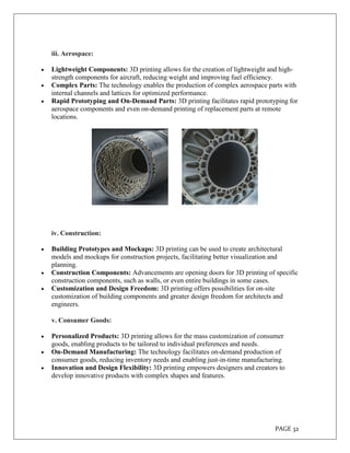 PAGE 32
iii. Aerospace:
 Lightweight Components: 3D printing allows for the creation of lightweight and high-
strength components for aircraft, reducing weight and improving fuel efficiency.
 Complex Parts: The technology enables the production of complex aerospace parts with
internal channels and lattices for optimized performance.
 Rapid Prototyping and On-Demand Parts: 3D printing facilitates rapid prototyping for
aerospace components and even on-demand printing of replacement parts at remote
locations.
iv. Construction:
 Building Prototypes and Mockups: 3D printing can be used to create architectural
models and mockups for construction projects, facilitating better visualization and
planning.
 Construction Components: Advancements are opening doors for 3D printing of specific
construction components, such as walls, or even entire buildings in some cases.
 Customization and Design Freedom: 3D printing offers possibilities for on-site
customization of building components and greater design freedom for architects and
engineers.
v. Consumer Goods:
 Personalized Products: 3D printing allows for the mass customization of consumer
goods, enabling products to be tailored to individual preferences and needs.
 On-Demand Manufacturing: The technology facilitates on-demand production of
consumer goods, reducing inventory needs and enabling just-in-time manufacturing.
 Innovation and Design Flexibility: 3D printing empowers designers and creators to
develop innovative products with complex shapes and features.
 